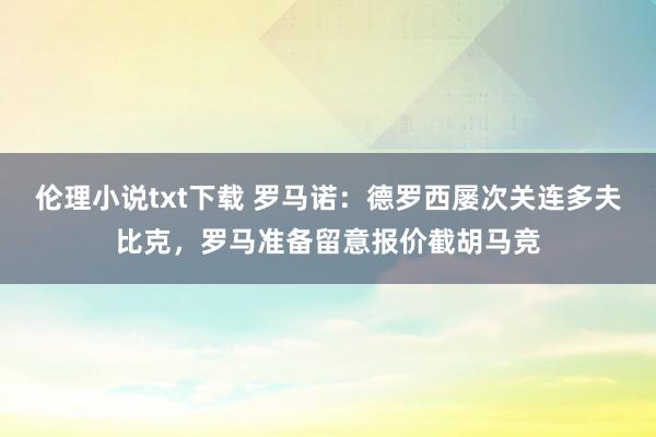 伦理小说txt下载 罗马诺：德罗西屡次关连多夫比克，罗马准备留意报价截胡马竞