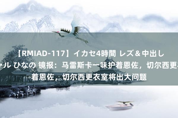 【RMIAD-117】イカセ4時間 レズ＆中出し 初解禁スペシャル ひなの 镜报：马雷斯卡一味护着恩佐，切尔西更衣室将出大问题