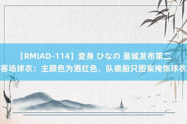 【RMIAD-114】変身 ひなの 曼城发布第二客场球衣：主颜色为酒红色，队徽船只图案掩饰球衣