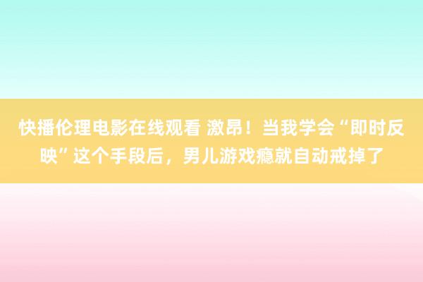 快播伦理电影在线观看 激昂！当我学会“即时反映”这个手段后，男儿游戏瘾就自动戒掉了