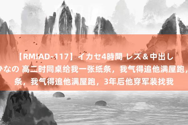 【RMIAD-117】イカセ4時間 レズ＆中出し 初解禁スペシャル ひなの 高二时同桌给我一张纸条，我气得追他满屋跑，3年后他穿军装找我