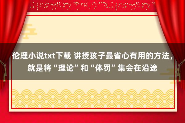 伦理小说txt下载 讲授孩子最省心有用的方法，就是将“理论”和“体罚”集会在沿途