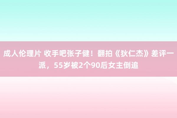 成人伦理片 收手吧张子健！翻拍《狄仁杰》差评一派，55岁被2个90后女主倒追