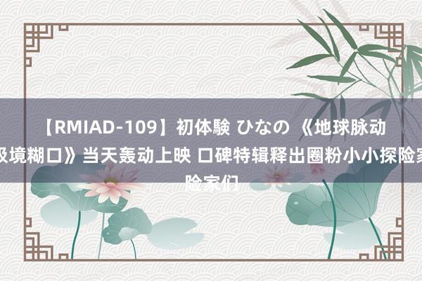 【RMIAD-109】初体験 ひなの 《地球脉动：极境糊口》当天轰动上映 口碑特辑释出圈粉小小探险家们