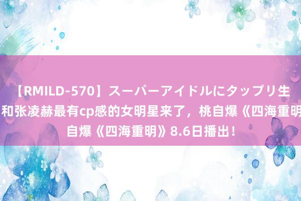 【RMILD-570】スーパーアイドルにタップリ生中出し 4時間 和张凌赫最有cp感的女明星来了，桃自爆《四海重明》8.6日播出！