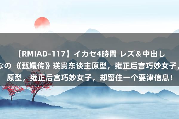 【RMIAD-117】イカセ4時間 レズ＆中出し 初解禁スペシャル ひなの 《甄嬛传》瑛贵东谈主原型，雍正后宫巧妙女子，却留住一个要津信息！