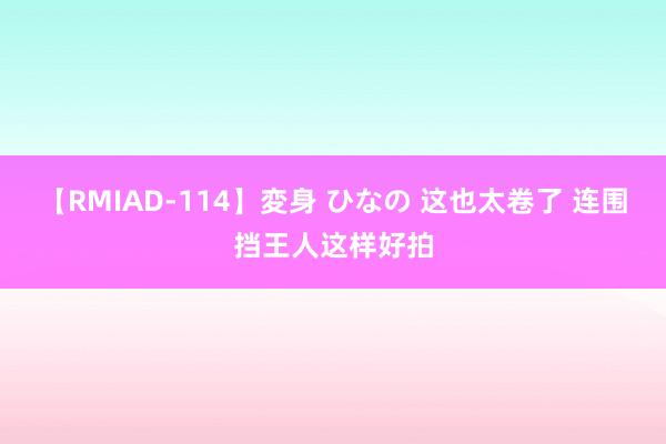 【RMIAD-114】変身 ひなの 这也太卷了 连围挡王人这样好拍