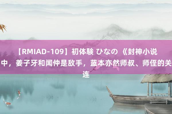 【RMIAD-109】初体験 ひなの 《封神小说》中，姜子牙和闻仲是敌手，蓝本亦然师叔、师侄的关连