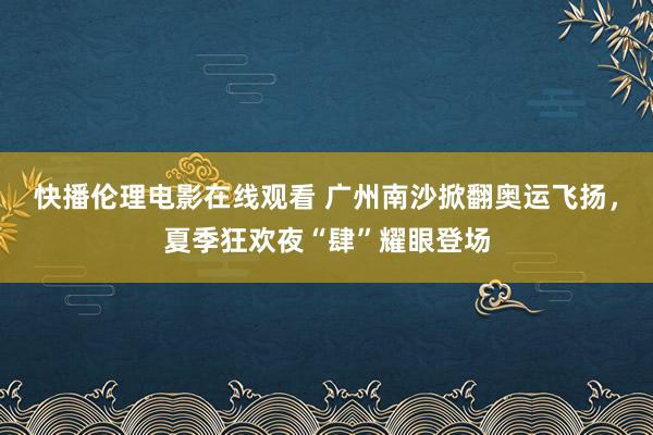 快播伦理电影在线观看 广州南沙掀翻奥运飞扬，夏季狂欢夜“肆”耀眼登场