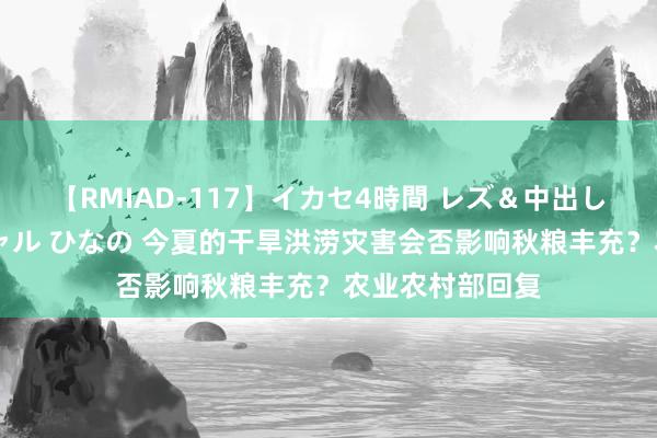 【RMIAD-117】イカセ4時間 レズ＆中出し 初解禁スペシャル ひなの 今夏的干旱洪涝灾害会否影响秋粮丰充？农业农村部回复