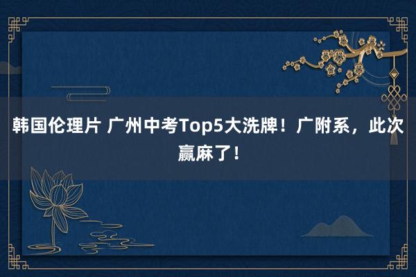 韩国伦理片 广州中考Top5大洗牌！广附系，此次赢麻了！