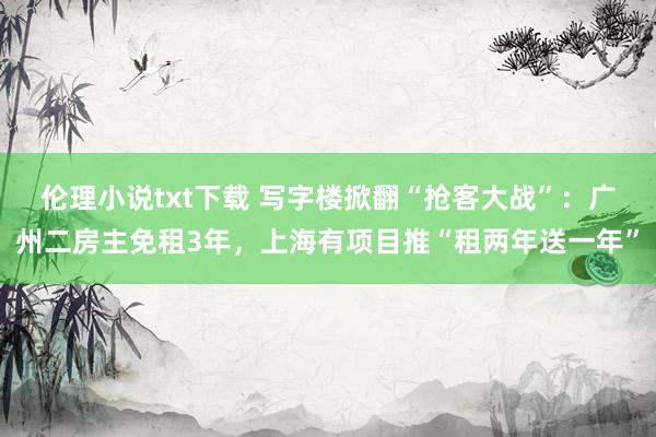 伦理小说txt下载 写字楼掀翻“抢客大战”：广州二房主免租3年，上海有项目推“租两年送一年”