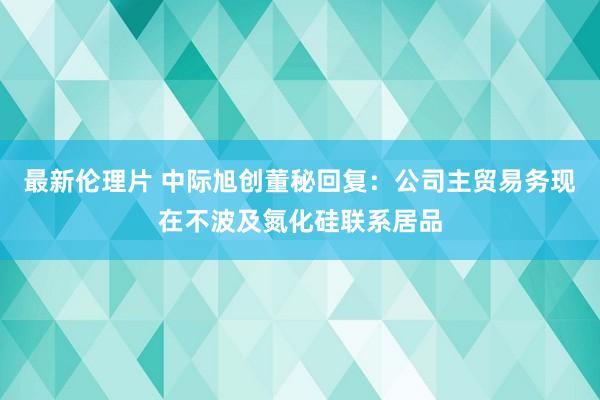 最新伦理片 中际旭创董秘回复：公司主贸易务现在不波及氮化硅联系居品