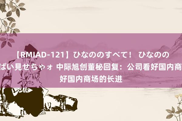 【RMIAD-121】ひなののすべて！ ひなののHをいっぱい見せちゃォ 中际旭创董秘回复：公司看好国内商场的长进