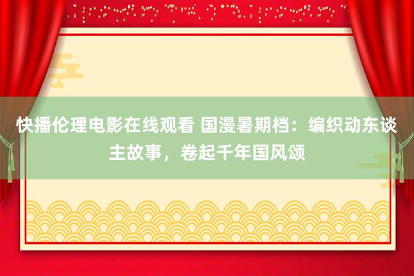 快播伦理电影在线观看 国漫暑期档：编织动东谈主故事，卷起千年国风颂