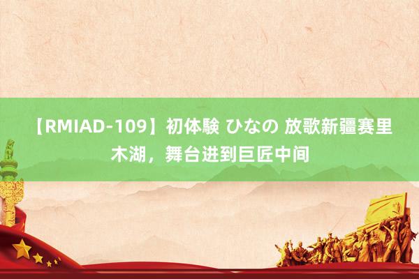 【RMIAD-109】初体験 ひなの 放歌新疆赛里木湖，舞台进到巨匠中间