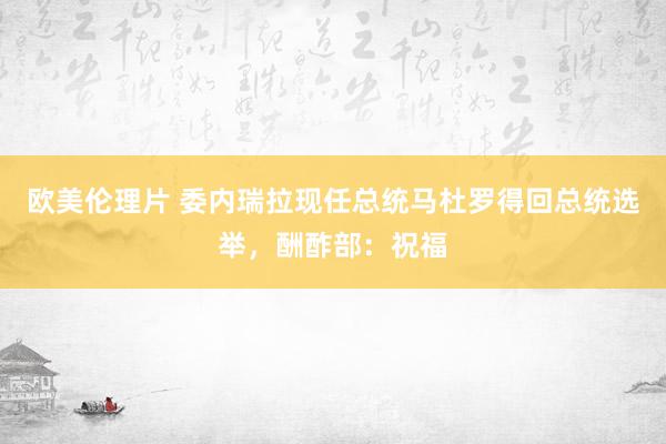 欧美伦理片 委内瑞拉现任总统马杜罗得回总统选举，酬酢部：祝福