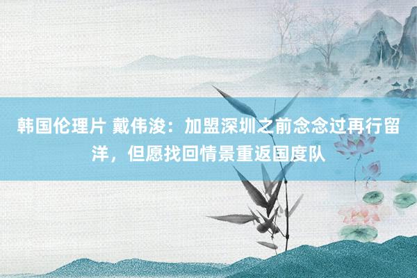 韩国伦理片 戴伟浚：加盟深圳之前念念过再行留洋，但愿找回情景重返国度队