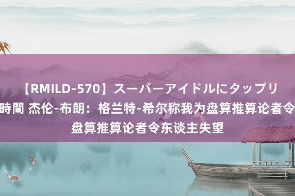 【RMILD-570】スーパーアイドルにタップリ生中出し 4時間 杰伦-布朗：格兰特-希尔称我为盘算推算论者令东谈主失望