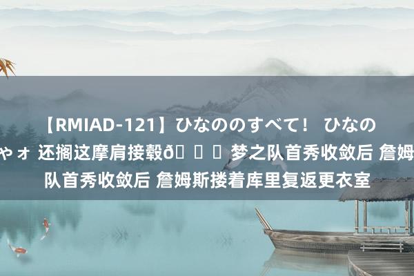 【RMIAD-121】ひなののすべて！ ひなののHをいっぱい見せちゃォ 还搁这摩肩接毂?梦之队首秀收敛后 詹姆斯搂着库里复返更衣室