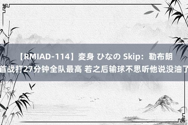 【RMIAD-114】変身 ひなの Skip：勒布朗首战打27分钟全队最高 若之后输球不思听他说没油了