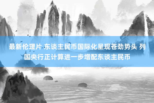 最新伦理片 东谈主民币国际化呈现苍劲势头 列国央行正计算进一步增配东谈主民币