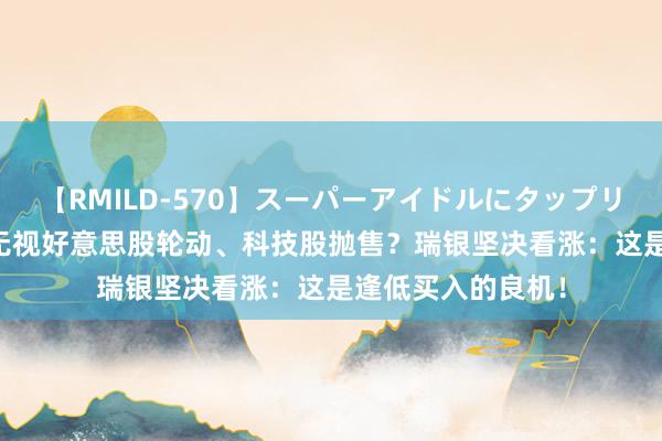 【RMILD-570】スーパーアイドルにタップリ生中出し 4時間 无视好意思股轮动、科技股抛售？瑞银坚决看涨：这是逢低买入的良机！