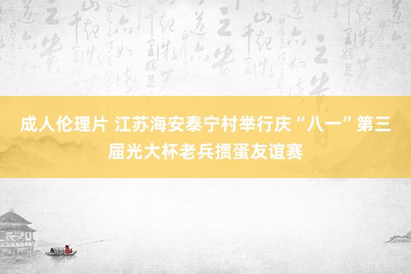 成人伦理片 江苏海安泰宁村举行庆“八一”第三届光大杯老兵掼蛋友谊赛