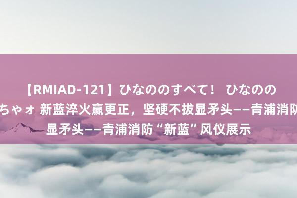 【RMIAD-121】ひなののすべて！ ひなののHをいっぱい見せちゃォ 新蓝淬火赢更正，坚硬不拔显矛头——青浦消防“新蓝”风仪展示