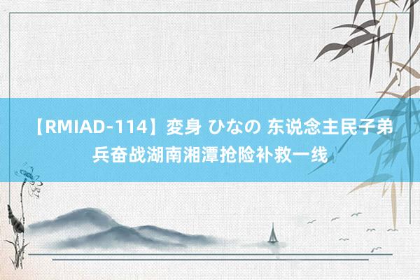 【RMIAD-114】変身 ひなの 东说念主民子弟兵奋战湖南湘潭抢险补救一线