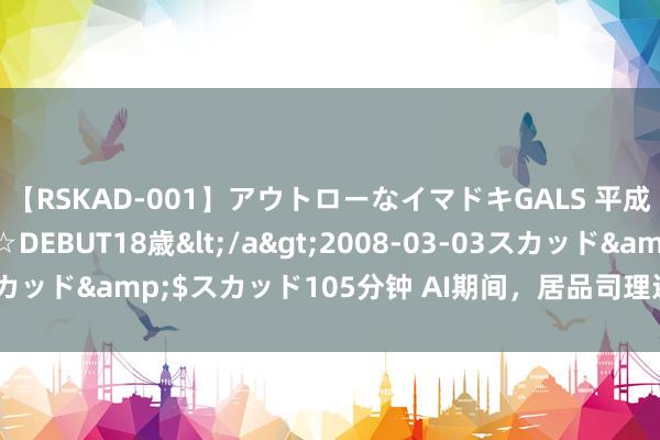 【RSKAD-001】アウトローなイマドキGALS 平成生まれ アウトロー☆DEBUT18歳</a>2008-03-03スカッド&$スカッド105分钟 AI期间，居品司理还要学若干东西？