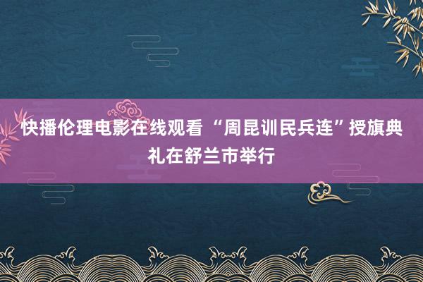 快播伦理电影在线观看 “周昆训民兵连”授旗典礼在舒兰市举行