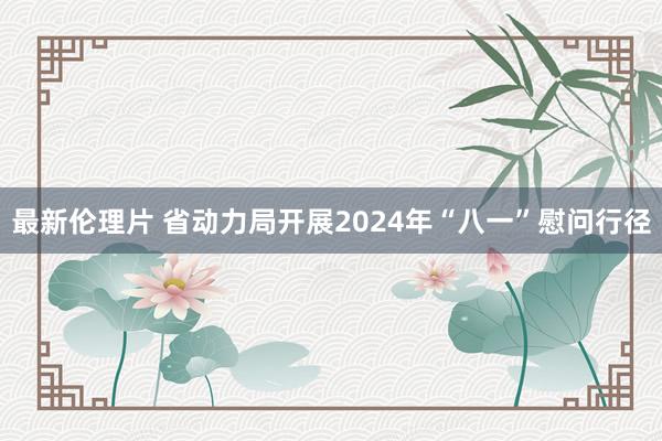 最新伦理片 省动力局开展2024年“八一”慰问行径