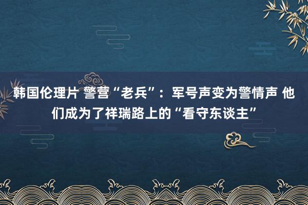 韩国伦理片 警营“老兵”：军号声变为警情声 他们成为了祥瑞路上的“看守东谈主”