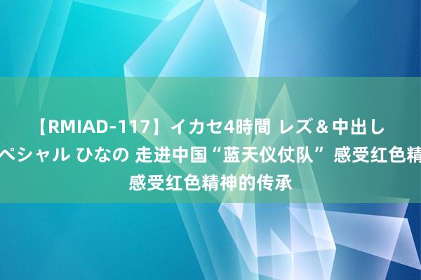 【RMIAD-117】イカセ4時間 レズ＆中出し 初解禁スペシャル ひなの 走进中国“蓝天仪仗队” 感受红色精神的传承