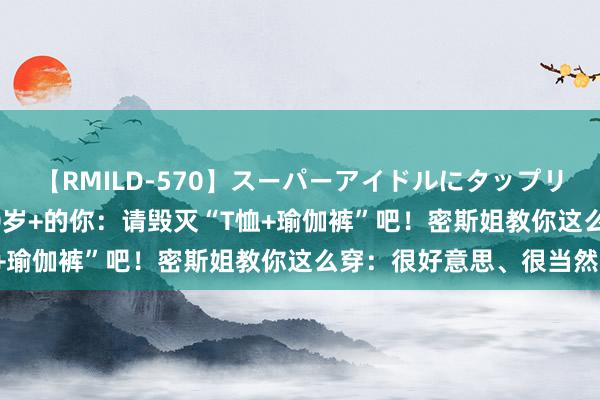 【RMILD-570】スーパーアイドルにタップリ生中出し 4時間 年过40岁+的你：请毁灭“T恤+瑜伽裤”吧！密斯姐教你这么穿：很好意思、很当然！