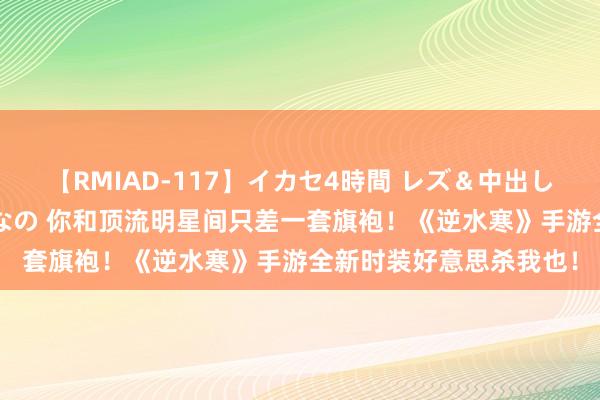 【RMIAD-117】イカセ4時間 レズ＆中出し 初解禁スペシャル ひなの 你和顶流明星间只差一套旗袍！《逆水寒》手游全新时装好意思杀我也！