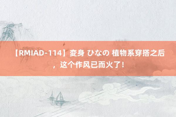 【RMIAD-114】変身 ひなの 植物系穿搭之后，这个作风已而火了！