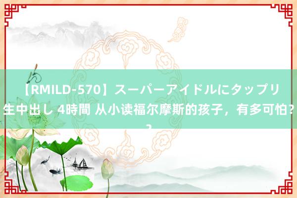 【RMILD-570】スーパーアイドルにタップリ生中出し 4時間 从小读福尔摩斯的孩子，有多可怕？