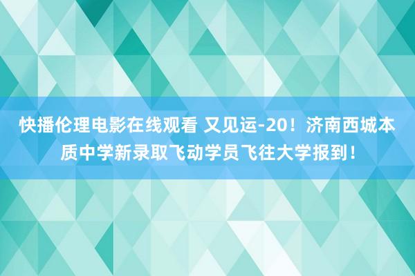 快播伦理电影在线观看 又见运-20！济南西城本质中学新录取飞动学员飞往大学报到！