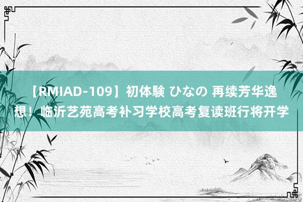 【RMIAD-109】初体験 ひなの 再续芳华逸想！临沂艺苑高考补习学校高考复读班行将开学