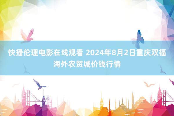 快播伦理电影在线观看 2024年8月2日重庆双福海外农贸城价钱行情