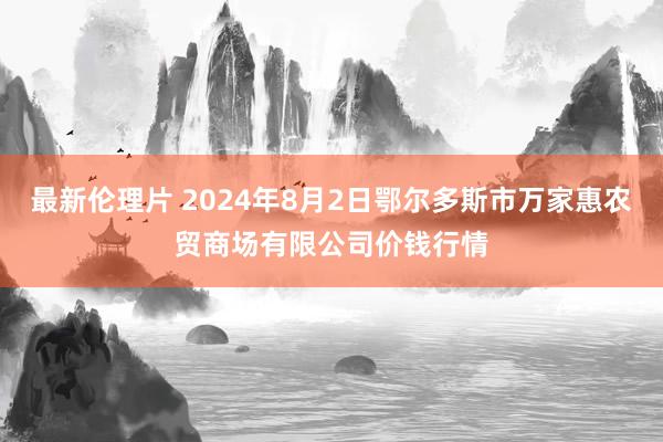 最新伦理片 2024年8月2日鄂尔多斯市万家惠农贸商场有限公司价钱行情