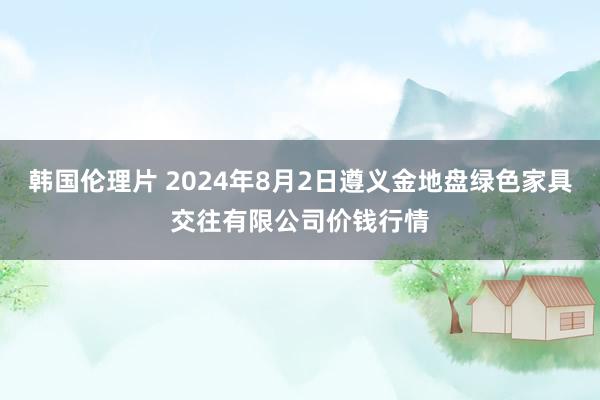 韩国伦理片 2024年8月2日遵义金地盘绿色家具交往有限公司价钱行情