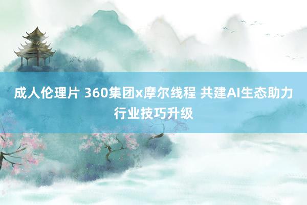 成人伦理片 360集团x摩尔线程 共建AI生态助力行业技巧升级