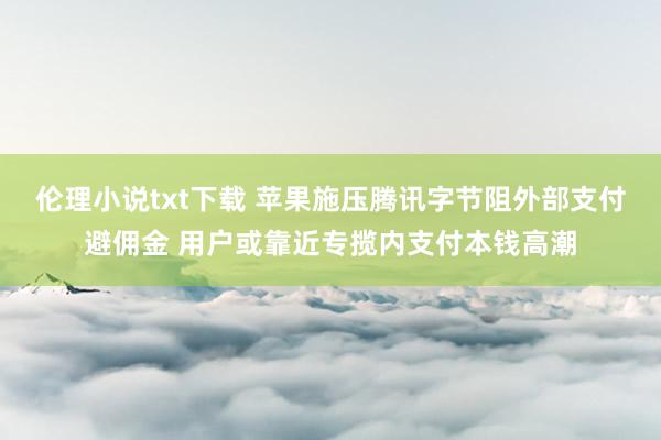 伦理小说txt下载 苹果施压腾讯字节阻外部支付避佣金 用户或靠近专揽内支付本钱高潮