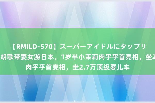 【RMILD-570】スーパーアイドルにタップリ生中出し 4時間 胡歌带妻女游日本，1岁半小茉莉肉乎乎首亮相，坐2.7万顶级婴儿车