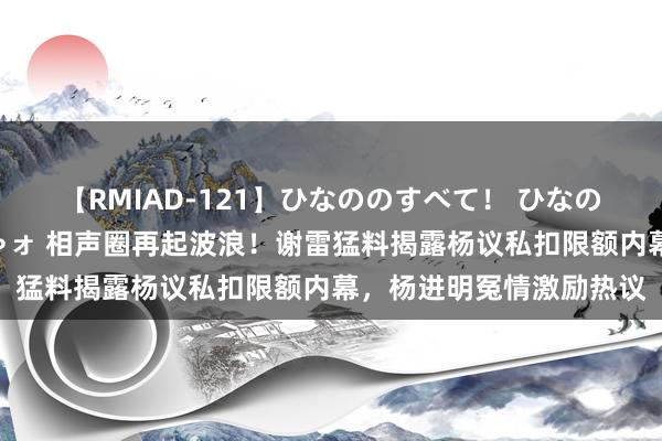 【RMIAD-121】ひなののすべて！ ひなののHをいっぱい見せちゃォ 相声圈再起波浪！谢雷猛料揭露杨议私扣限额内幕，杨进明冤情激励热议