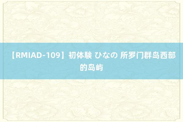 【RMIAD-109】初体験 ひなの 所罗门群岛西部的岛屿