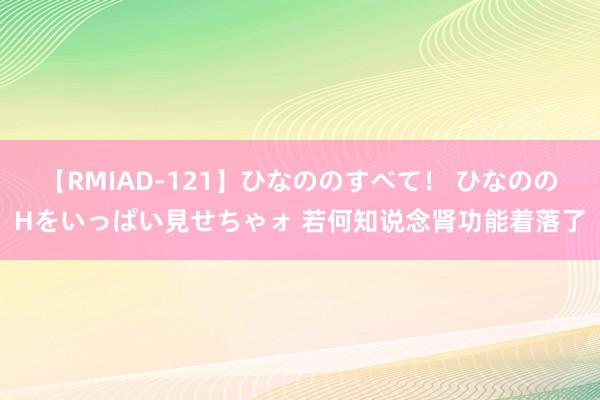 【RMIAD-121】ひなののすべて！ ひなののHをいっぱい見せちゃォ 若何知说念肾功能着落了